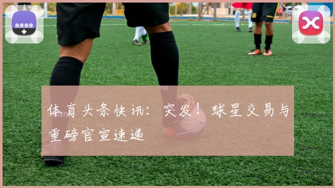 体育头条快讯：突发！球星交易与重磅官宣速递