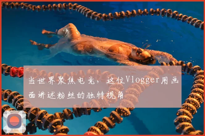 当世界聚焦电竞,这位Vlogger用画面讲述粉丝的独特视角