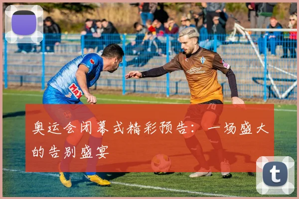 奥运会闭幕式精彩预告:一场盛大的告别盛宴