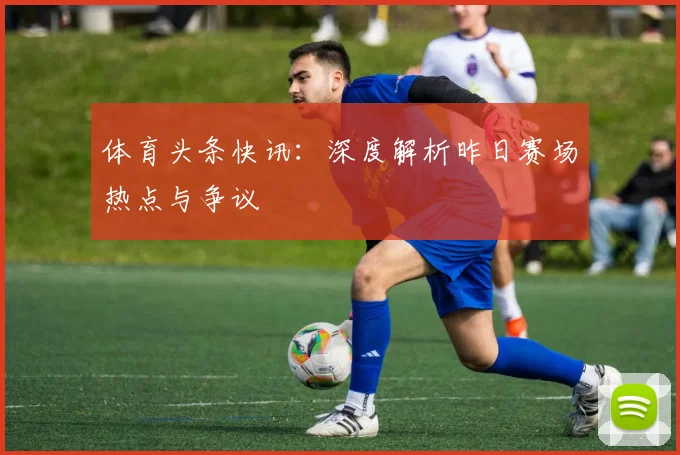 体育头条快讯：深度解析昨日赛场热点与争议