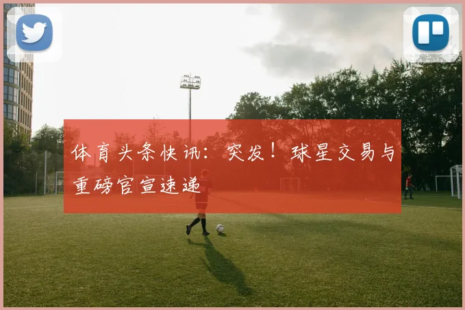 体育头条快讯：突发！球星交易与重磅官宣速递