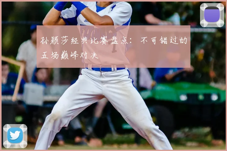 孙颖莎经典比赛盘点:不可错过的五场巅峰对决