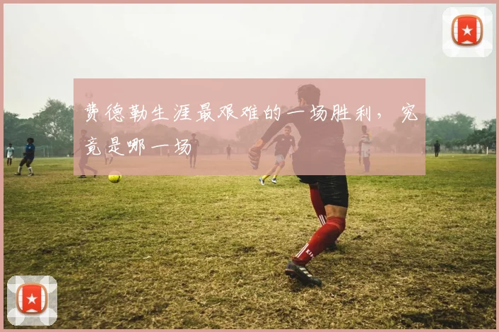 费德勒生涯最艰难的一场胜利,究竟是哪一场
