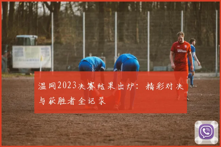 温网2023决赛结果出炉：精彩对决与获胜者全记录