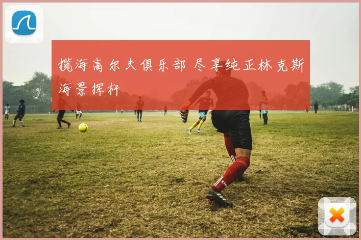 揽海高尔夫俱乐部 尽享纯正林克斯海景挥杆