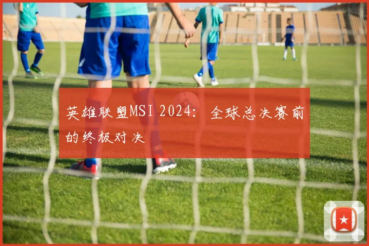 英雄联盟MSI 2024：全球总决赛前的终极对决