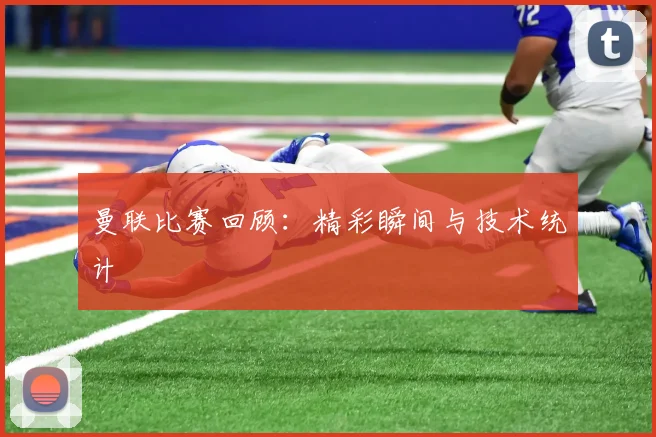 曼联比赛回顾：精彩瞬间与技术统计