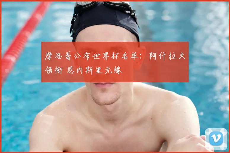 摩洛哥公布世界杯名单:阿什拉夫领衔 恩内斯里无缘
