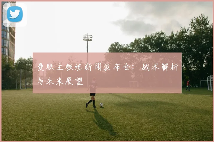 曼联主教练新闻发布会:战术解析与未来展望