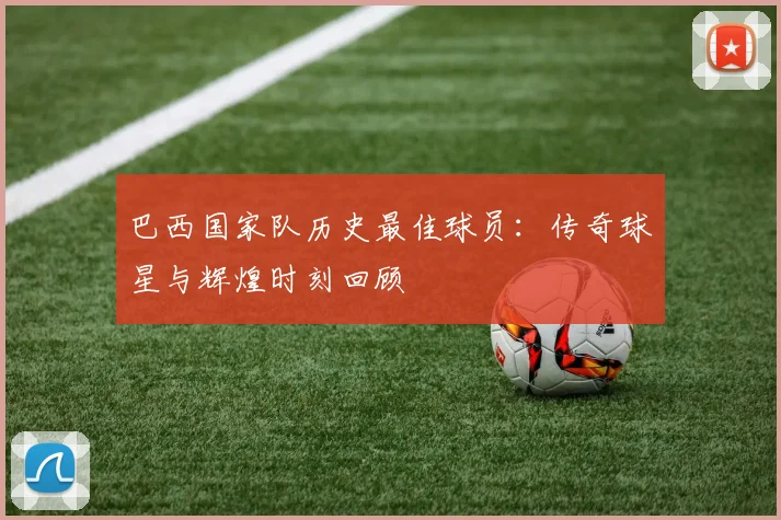 巴西国家队历史最佳球员:传奇球星与辉煌时刻回顾
