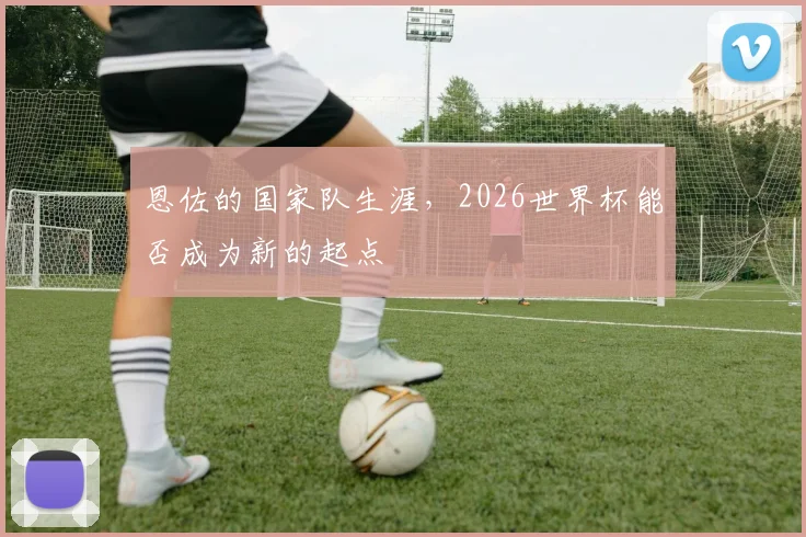 恩佐的国家队生涯，2026世界杯能否成为新的起点