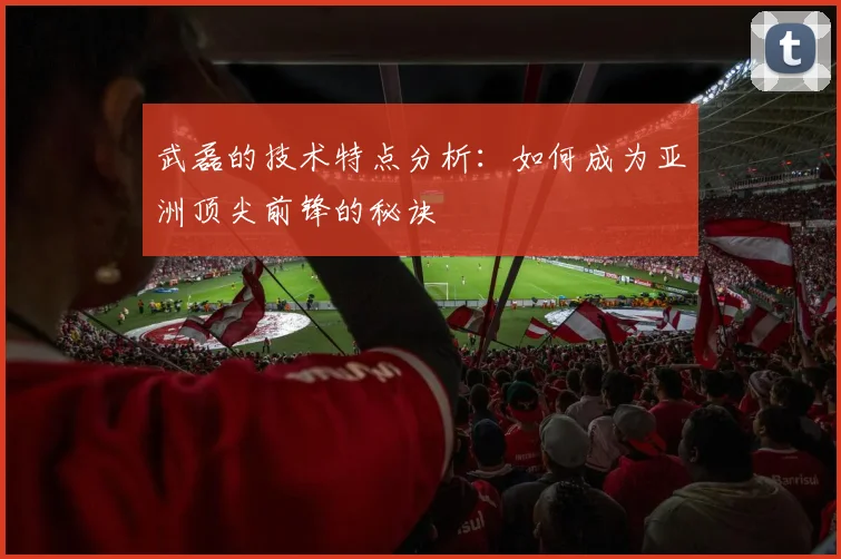 武磊的技术特点分析:如何成为亚洲顶尖前锋的秘诀