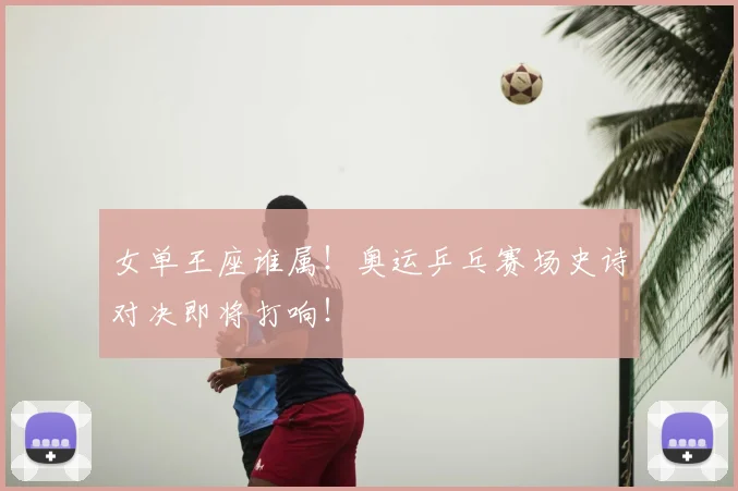 女单王座谁属！奥运乒乓赛场史诗对决即将打响！