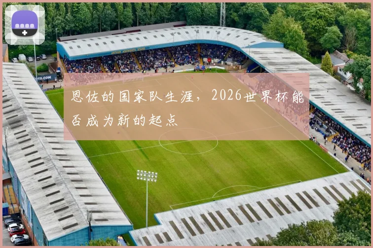 恩佐的国家队生涯，2026世界杯能否成为新的起点