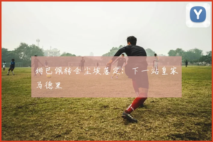 姆巴佩转会尘埃落定：下一站皇家马德里