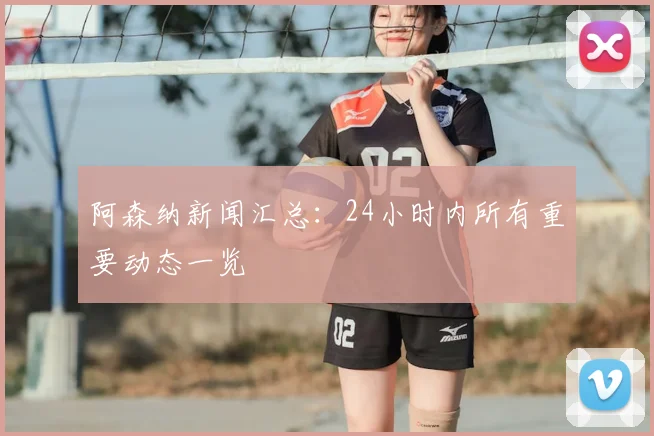 阿森纳新闻汇总：24小时内所有重要动态一览