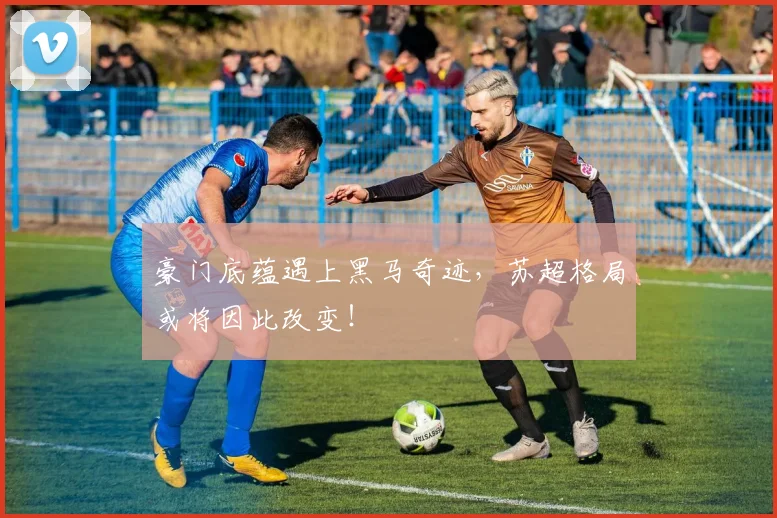 豪门底蕴遇上黑马奇迹，苏超格局或将因此改变！