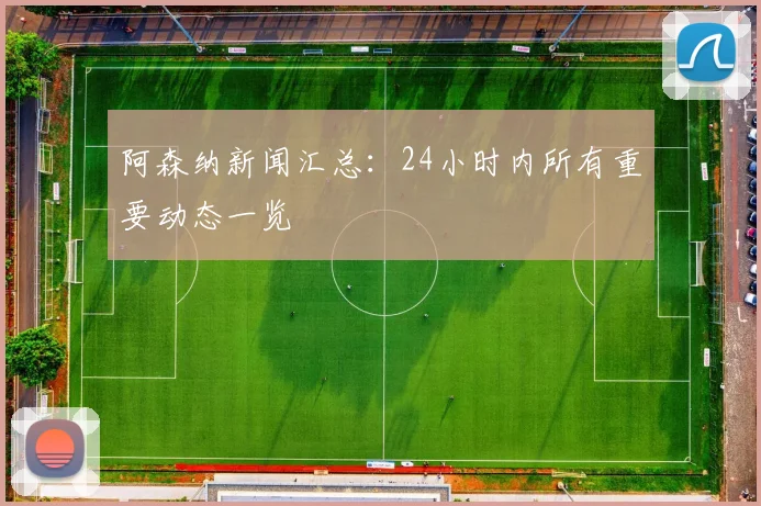 阿森纳新闻汇总：24小时内所有重要动态一览