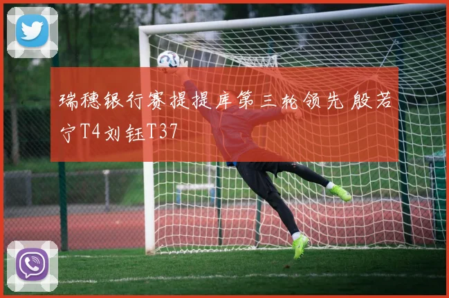 瑞穗银行赛提提库第三轮领先 殷若宁T4刘钰T37