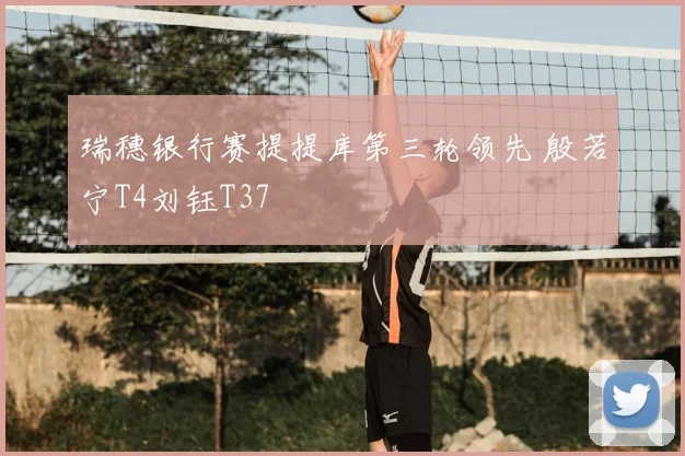 瑞穗银行赛提提库第三轮领先 殷若宁T4刘钰T37