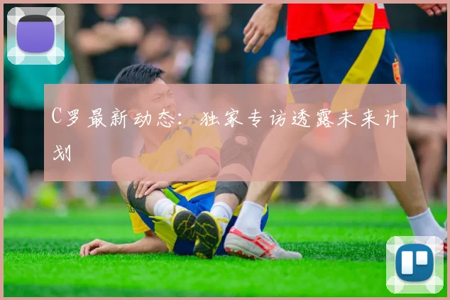 C罗最新动态：独家专访透露未来计划
