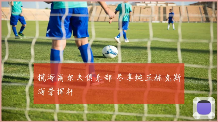 揽海高尔夫俱乐部 尽享纯正林克斯海景挥杆