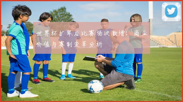 世界杯扩军后比赛场次激增：商业价值与赛制变革分析