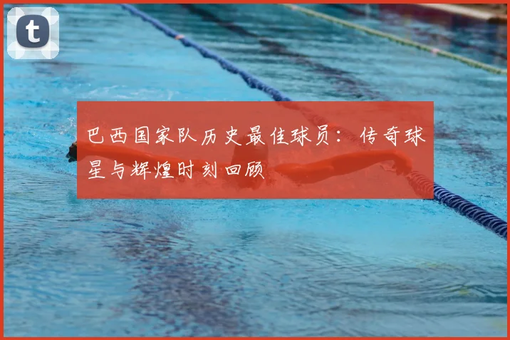 巴西国家队历史最佳球员:传奇球星与辉煌时刻回顾