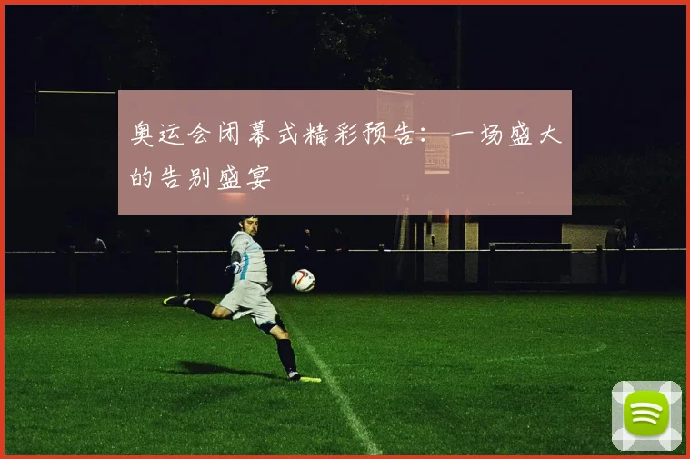 奥运会闭幕式精彩预告:一场盛大的告别盛宴