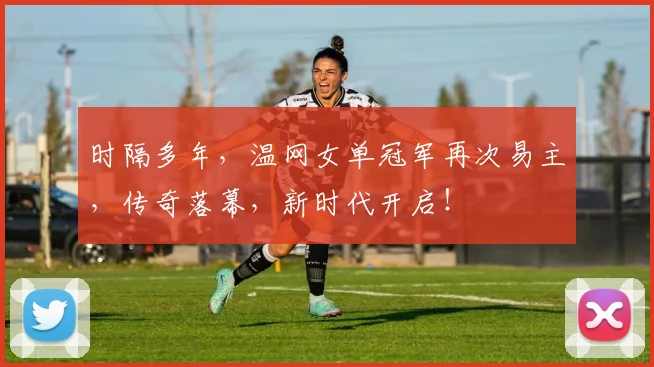 时隔多年，温网女单冠军再次易主，传奇落幕，新时代开启！